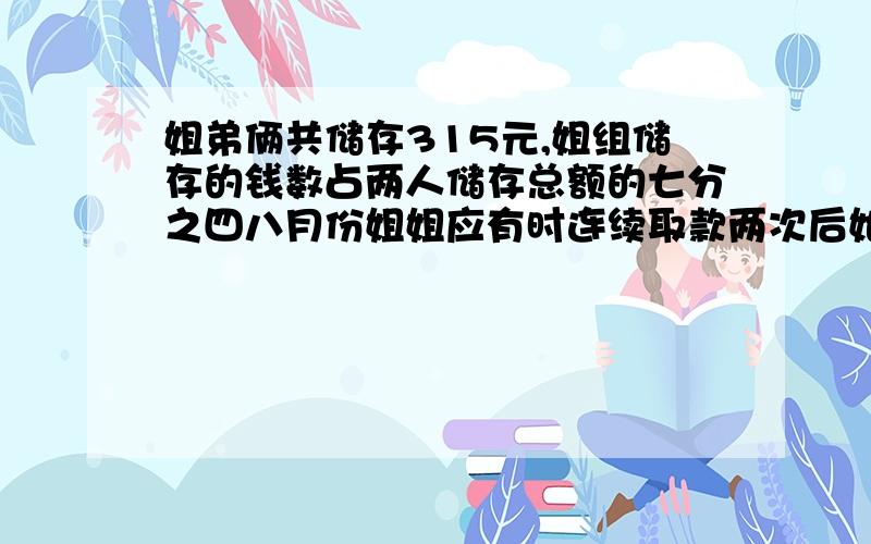 姐弟俩共储存315元,姐组储存的钱数占两人储存总额的七分之四八月份姐姐应有时连续取款两次后她的存款钱数只占两人储存总额的14分之5,这时姐弟俩各存款多少元?