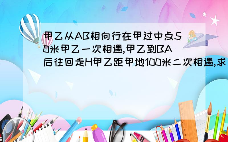 甲乙从AB相向行在甲过中点50米甲乙一次相遇,甲乙到BA后往回走H甲乙距甲地100米二次相遇,求甲乙地路程