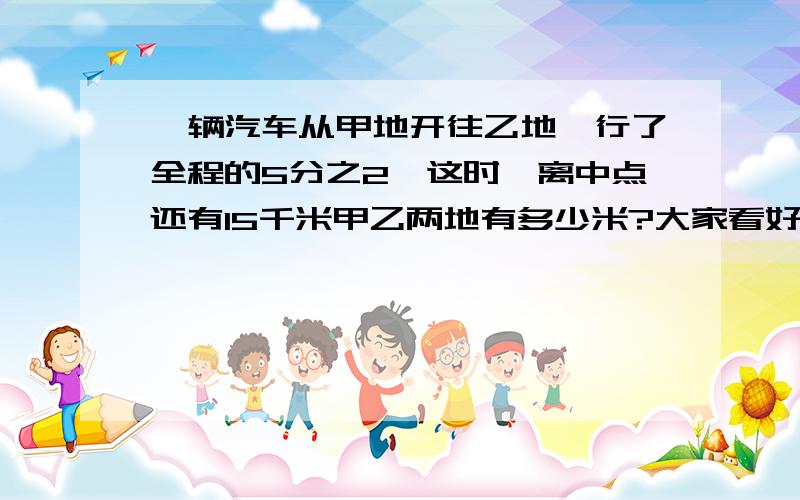 一辆汽车从甲地开往乙地,行了全程的5分之2,这时,离中点还有15千米甲乙两地有多少米?大家看好了,是中点!