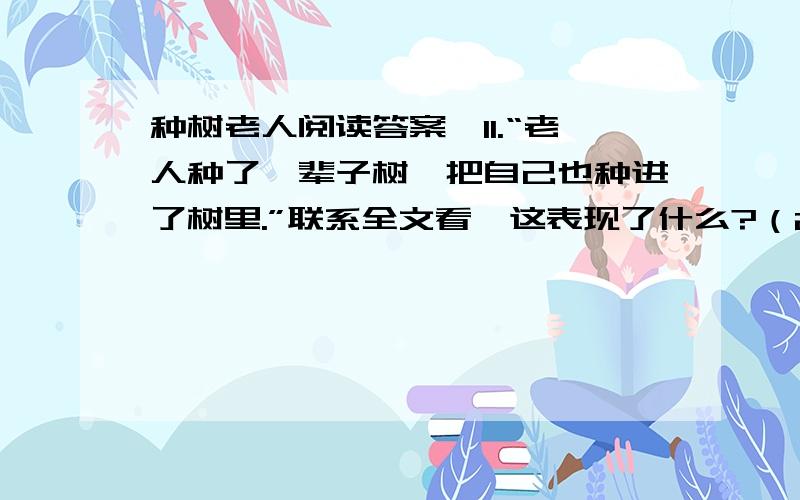 种树老人阅读答案,11.“老人种了一辈子树,把自己也种进了树里.”联系全文看,这表现了什么?（2分）