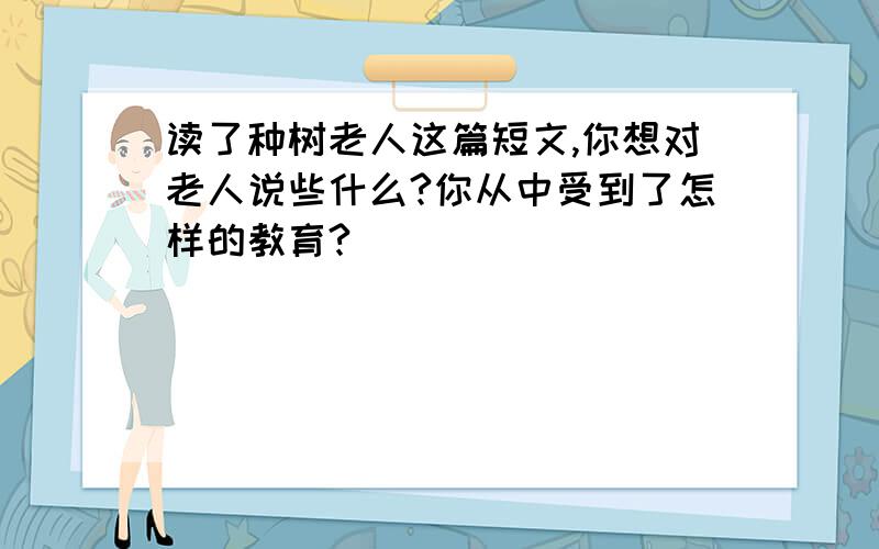 读了种树老人这篇短文,你想对老人说些什么?你从中受到了怎样的教育?