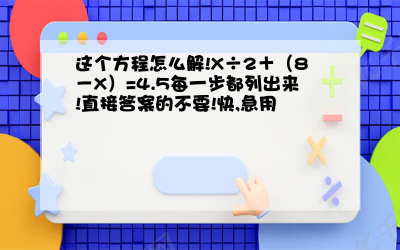 这个方程怎么解!X÷2＋（8－X）=4.5每一步都列出来!直接答案的不要!快,急用