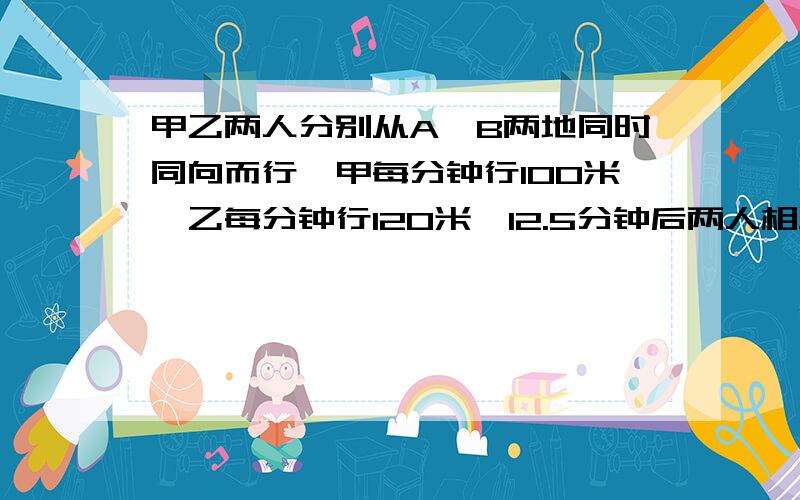 甲乙两人分别从A,B两地同时同向而行,甲每分钟行100米,乙每分钟行120米,12.5分钟后两人相距150