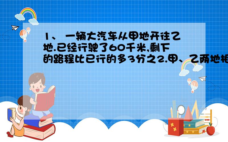 1、 一辆大汽车从甲地开往乙地.已经行驶了60千米,剩下的路程比已行的多3分之2.甲、乙两地相距多少千米 2、一桶油,第一次用去整桶油的4分之1,第二次又用去整桶油的5分之1,第一次比第二次