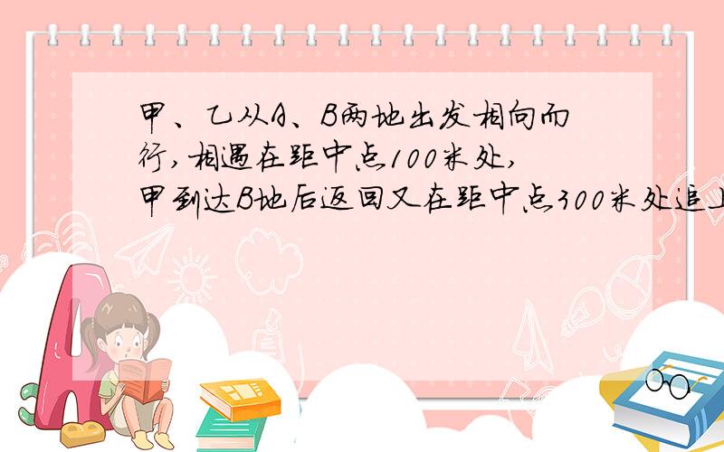 甲、乙从A、B两地出发相向而行,相遇在距中点100米处,甲到达B地后返回又在距中点300米处追上了乙,求距离