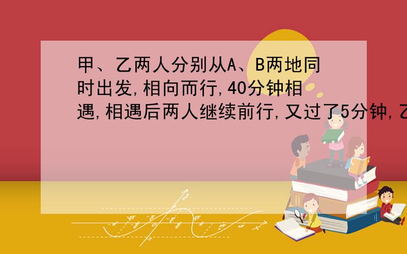 甲、乙两人分别从A、B两地同时出发,相向而行,40分钟相遇,相遇后两人继续前行,又过了5分钟,乙正好到达A、B两地之间的中点,已知甲每分钟行50米,求乙每分钟行多少米?