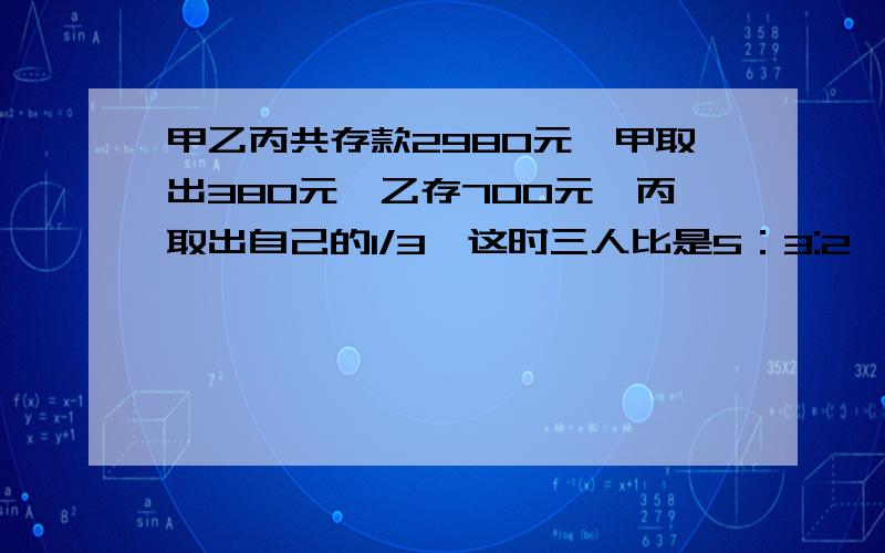 甲乙丙共存款2980元,甲取出380元,乙存700元,丙取出自己的1/3,这时三人比是5：3:2,现在三人各多少元?算术法不要方程