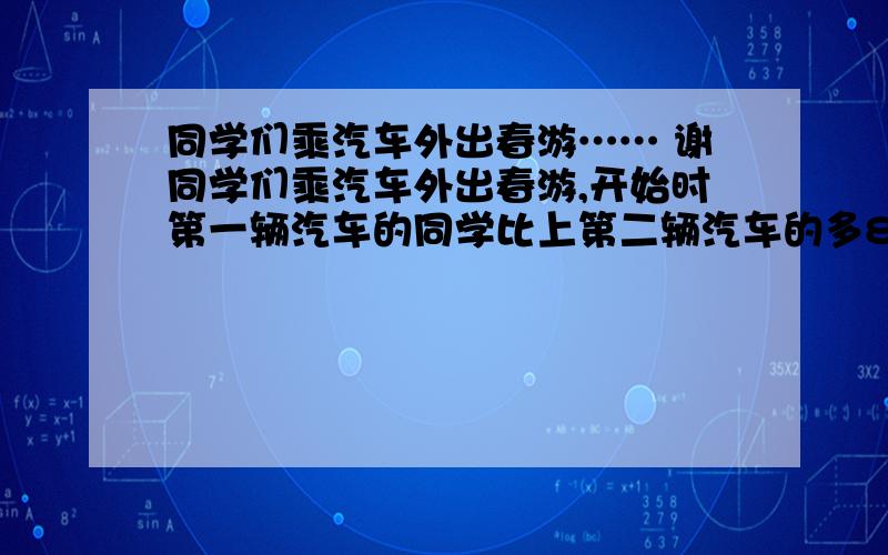 同学们乘汽车外出春游…… 谢同学们乘汽车外出春游,开始时第一辆汽车的同学比上第二辆汽车的多8人,后来调走13个同学上第二辆车,这时第一辆车上的同学的人数是第二辆汽车上同学人数的