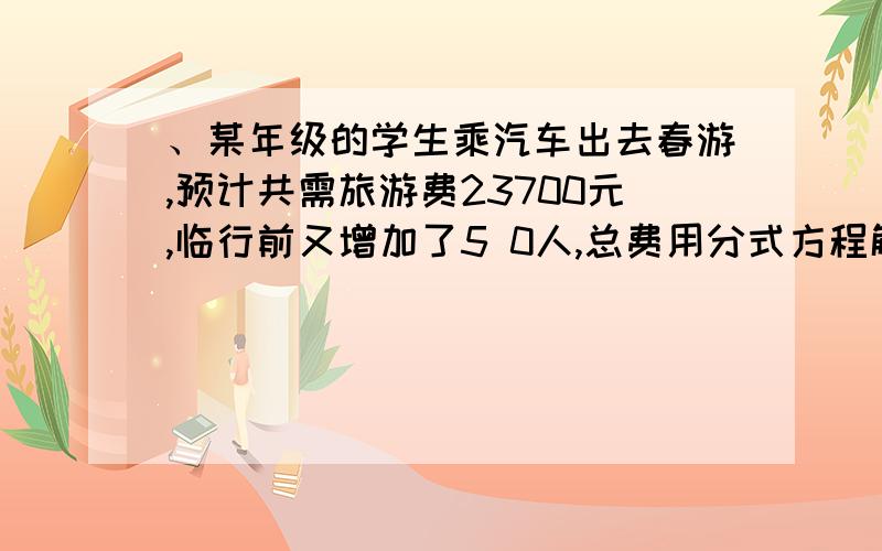 、某年级的学生乘汽车出去春游,预计共需旅游费23700元,临行前又增加了5 0人,总费用分式方程解