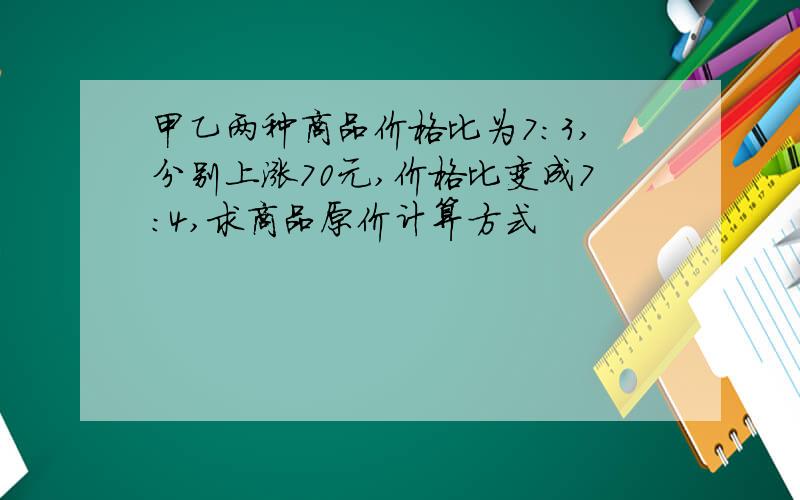 甲乙两种商品价格比为7:3,分别上涨70元,价格比变成7:4,求商品原价计算方式