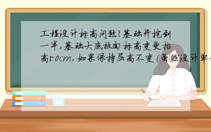 工程设计标高问题?基础开挖到一半,基础大底板面标高变更抬高50cm,如果保持层高不变（虽然设计单位并没有详细提出有关层高的要求,按常规来说层高应该保持不变）,那么正负0.000是否也要