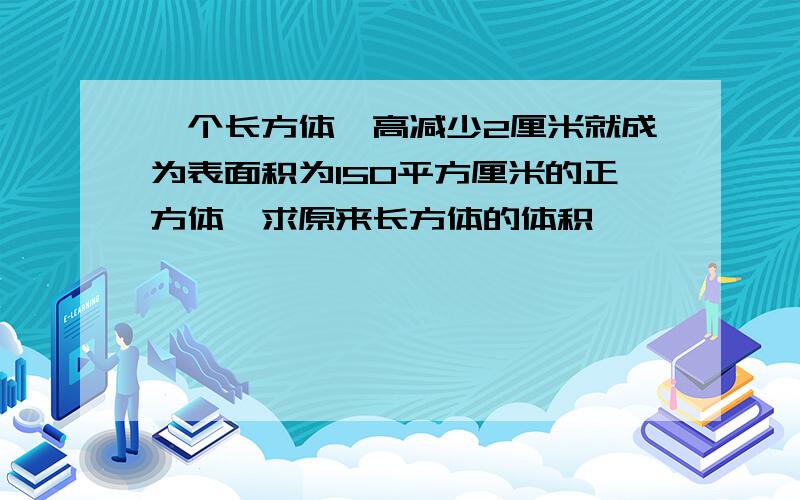 一个长方体,高减少2厘米就成为表面积为150平方厘米的正方体,求原来长方体的体积