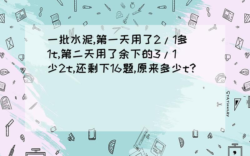 一批水泥,第一天用了2/1多1t,第二天用了余下的3/1少2t,还剩下16题,原来多少t?