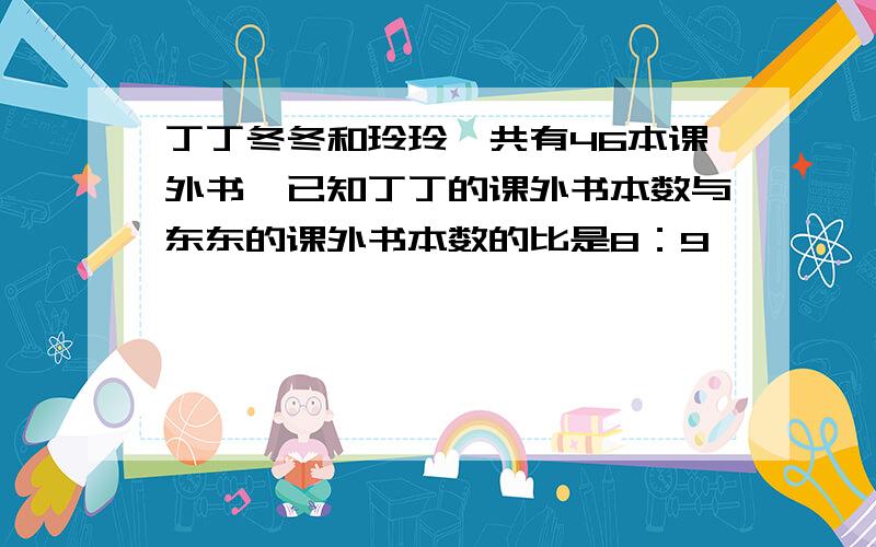 丁丁冬冬和玲玲一共有46本课外书,已知丁丁的课外书本数与东东的课外书本数的比是8：9