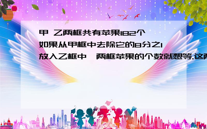 甲 乙两框共有苹果182个,如果从甲框中去除它的8分之1放入乙框中,两框苹果的个数就想等.这两框苹果各有多少?速速速的