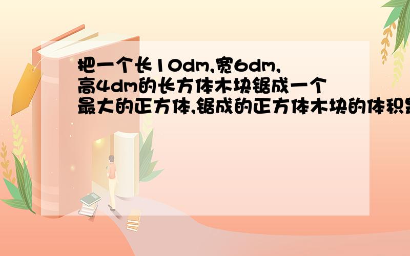 把一个长10dm,宽6dm,高4dm的长方体木块锯成一个最大的正方体,锯成的正方体木块的体积是多少立方分米?