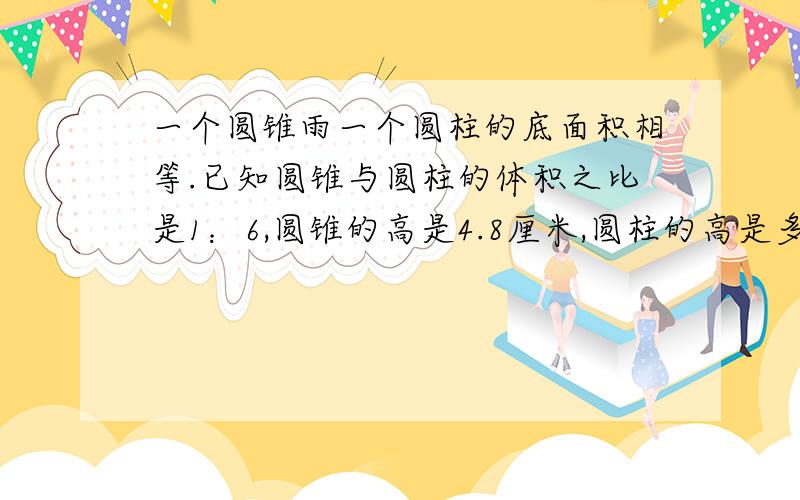 一个圆锥雨一个圆柱的底面积相等.已知圆锥与圆柱的体积之比是1：6,圆锥的高是4.8厘米,圆柱的高是多少求求了啊