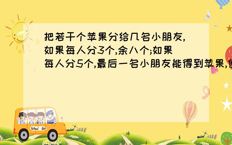 把若干个苹果分给几名小朋友,如果每人分3个,余八个;如果每人分5个,最后一名小朋友能得到苹果,但不足5个,求详细求苹果的个数和小朋友的人数