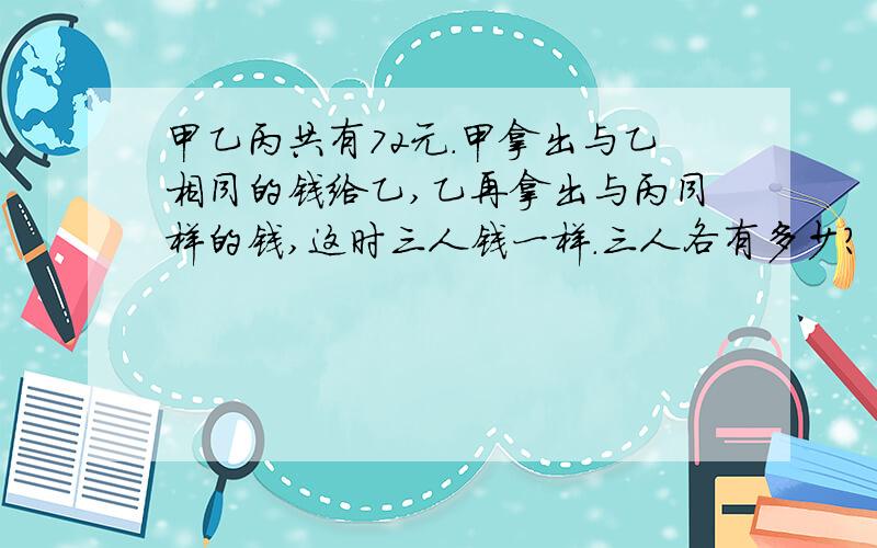 甲乙丙共有72元.甲拿出与乙相同的钱给乙,乙再拿出与丙同样的钱,这时三人钱一样.三人各有多少?