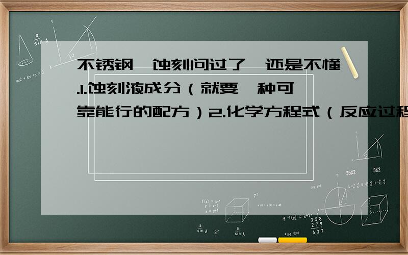 不锈钢,蚀刻问过了,还是不懂.1.蚀刻液成分（就要一种可靠能行的配方）2.化学方程式（反应过程）3.操作步骤（溶液配比和浓度等）不要纸上谈兵,要可行的!（这回倾家荡产了!）百度的相关