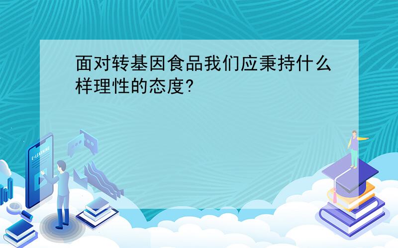 面对转基因食品我们应秉持什么样理性的态度?