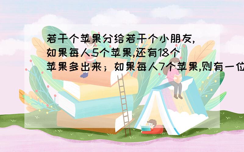 若干个苹果分给若干个小朋友,如果每人5个苹果,还有18个苹果多出来；如果每人7个苹果,则有一位小朋友分不到7个苹果,求苹果的个数和小朋友的人数.