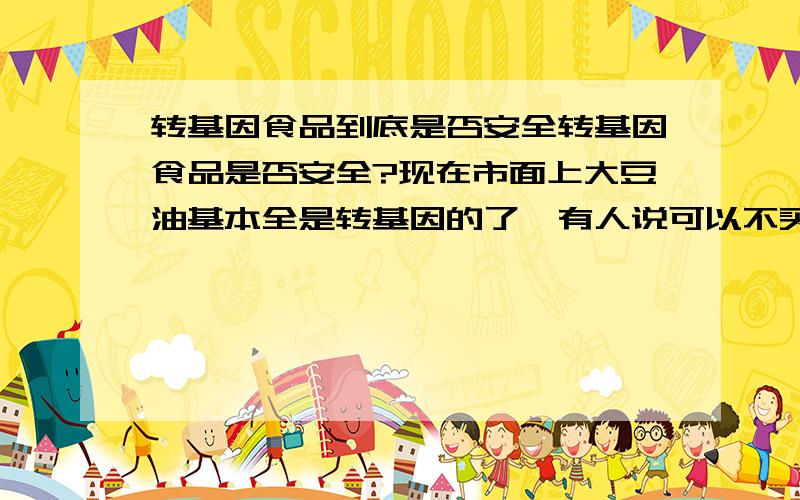 转基因食品到底是否安全转基因食品是否安全?现在市面上大豆油基本全是转基因的了,有人说可以不买大豆油,可豆制品何止油?豆腐、豆腐脑、干豆腐,以及各种由豆制品作饮料喂养出来的肉