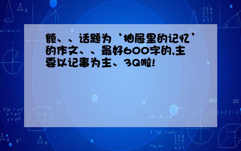 额、、话题为‘抽屉里的记忆’的作文、、最好600字的,主要以记事为主、3Q啦!