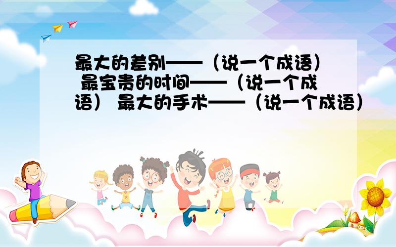 最大的差别——（说一个成语） 最宝贵的时间——（说一个成语） 最大的手术——（说一个成语）