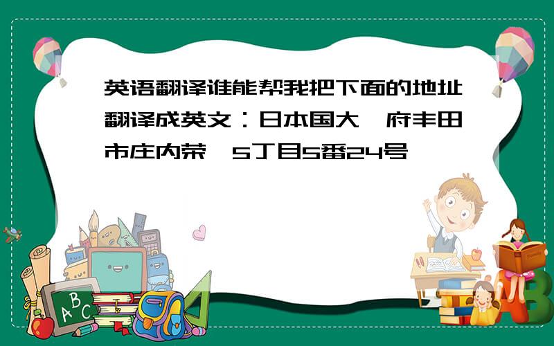 英语翻译谁能帮我把下面的地址翻译成英文：日本国大阪府丰田市庄内荣町5丁目5番24号 ,