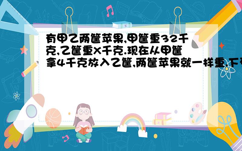 有甲乙两筐苹果,甲筐重32千克,乙筐重X千克.现在从甲筐拿4千克放入乙筐,两筐苹果就一样重.下列方程正