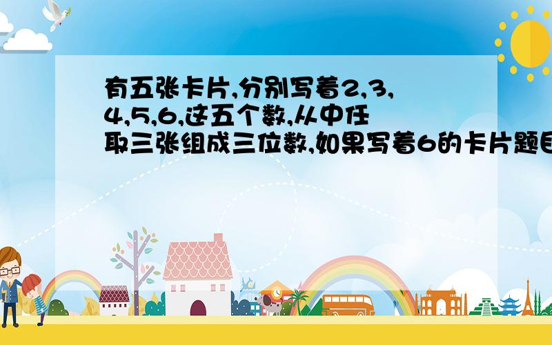 有五张卡片,分别写着2,3,4,5,6,这五个数,从中任取三张组成三位数,如果写着6的卡片题目没写完整：如果写着6的卡片也可当9用,那么可组成多少个不同的三位数