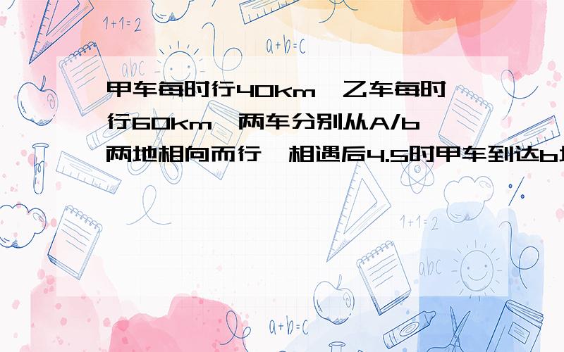 甲车每时行40km,乙车每时行60km,两车分别从A/b两地相向而行,相遇后4.5时甲车到达b地.求a/b两地距离