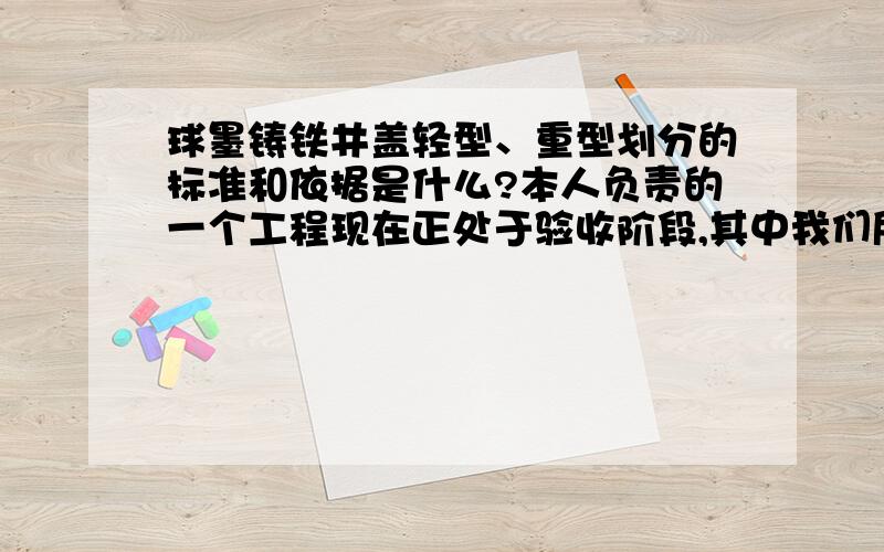 球墨铸铁井盖轻型、重型划分的标准和依据是什么?本人负责的一个工程现在正处于验收阶段,其中我们所使用的是直径为700mm的球墨铸铁井盖,但是我不知道它是否属于重型井盖,厂家给提供的