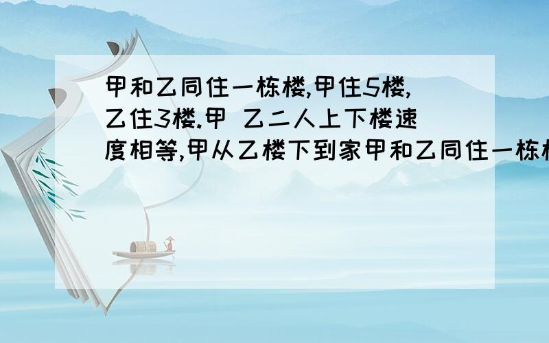 甲和乙同住一栋楼,甲住5楼,乙住3楼.甲 乙二人上下楼速度相等,甲从乙楼下到家甲和乙同住一栋楼，甲住5楼，乙住3楼。甲 乙二人上下楼速度相等，甲从乙楼下到家要10/11分钟，乙从楼下到家