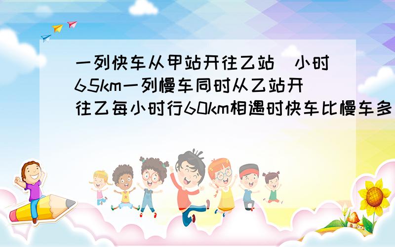 一列快车从甲站开往乙站毎小时65km一列慢车同时从乙站开往乙每小时行60km相遇时快车比慢车多行20km一列快车从甲站开往乙站,毎小时65km,一列慢车同时从乙站开往乙站,每小时行60km,相遇时快