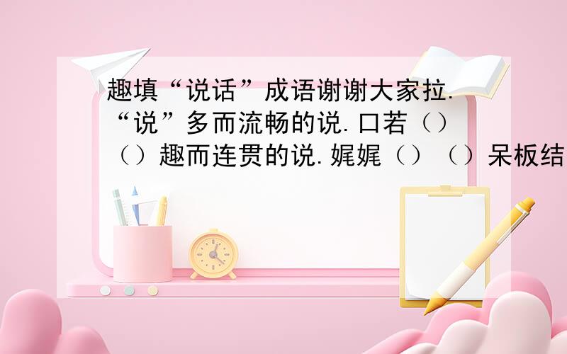 趣填“说话”成语谢谢大家拉.“说”多而流畅的说.口若（）（）趣而连贯的说.娓娓（）（）呆板结巴的说.（）口（）舌诚而深情的说.语（）心（）“话”最少的话.（）言（）语最无根据