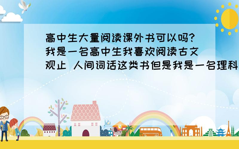 高中生大量阅读课外书可以吗?我是一名高中生我喜欢阅读古文观止 人间词话这类书但是我是一名理科生 可是对这种书依然有兴趣正常么?