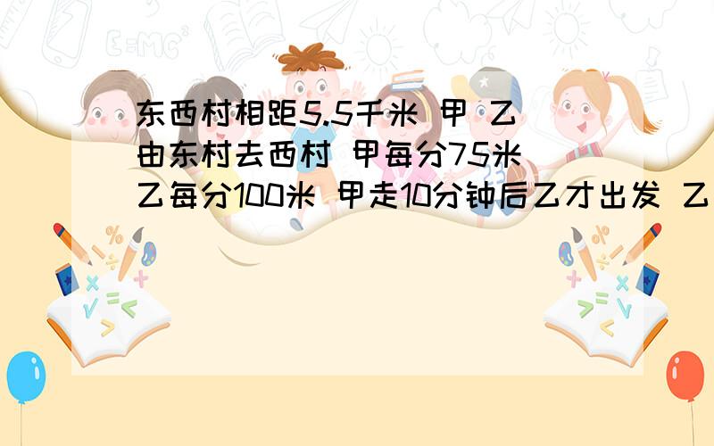 东西村相距5.5千米 甲 乙由东村去西村 甲每分75米 乙每分100米 甲走10分钟后乙才出发 乙追上甲 离西村多远