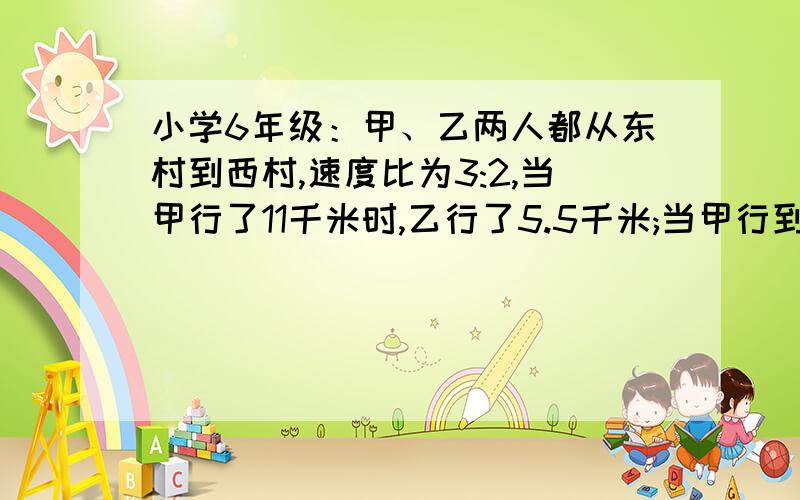 小学6年级：甲、乙两人都从东村到西村,速度比为3:2,当甲行了11千米时,乙行了5.5千米;当甲行到西村时乙离西村还有3/8的路程.甲、乙两村相距多少千米?