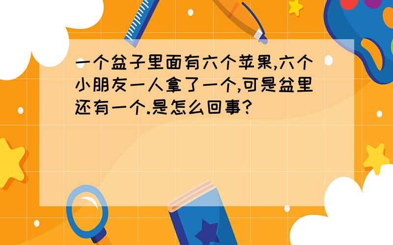 一个盆子里面有六个苹果,六个小朋友一人拿了一个,可是盆里还有一个.是怎么回事?