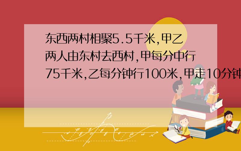 东西两村相聚5.5千米,甲乙两人由东村去西村,甲每分中行75千米,乙每分钟行100米,甲走10分钟后乙才出发1.乙几分钟能追上甲?2.乙追上甲时距离西村还有多远?