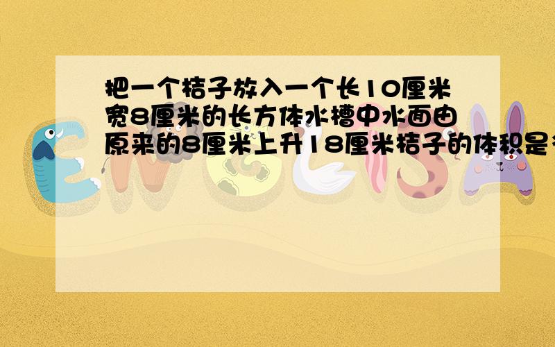 把一个桔子放入一个长10厘米宽8厘米的长方体水槽中水面由原来的8厘米上升18厘米桔子的体积是多少