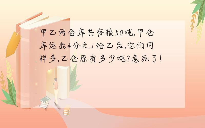 甲乙两仓库共存粮50吨,甲仓库运出4分之1给乙后,它们同样多,乙仓原有多少吨?急死了!