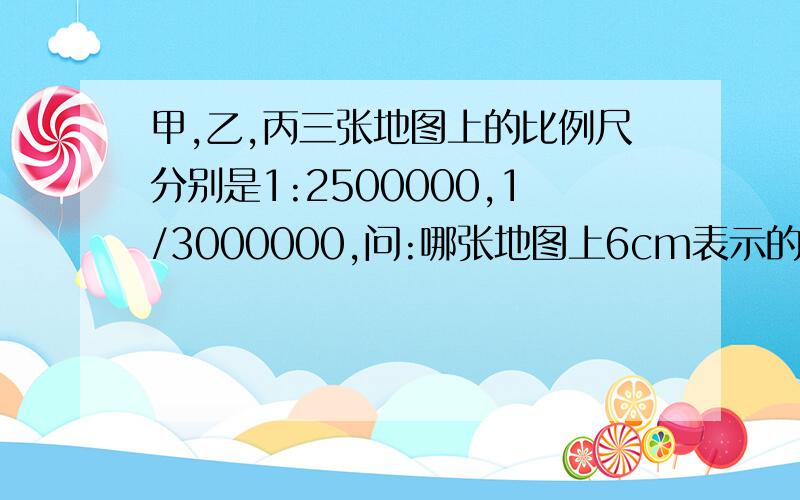 甲,乙,丙三张地图上的比例尺分别是1:2500000,1/3000000,问:哪张地图上6cm表示的实际距离最长?要有过程、思路,小妹虚心求学,