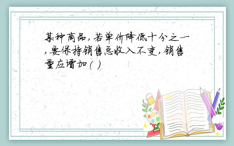 某种商品,若单价降低十分之一,要保持销售总收入不变,销售量应增加( )