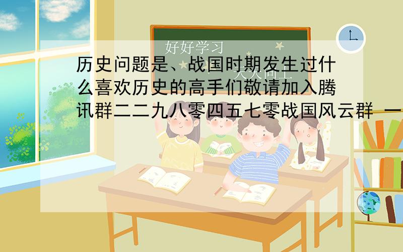 历史问题是、战国时期发生过什么喜欢历史的高手们敬请加入腾讯群二二九八零四五七零战国风云群 一百位历史大侠翘首期盼你的加入 一起解密那些尘封的故事喜欢历史的高手们敬请加QQ群