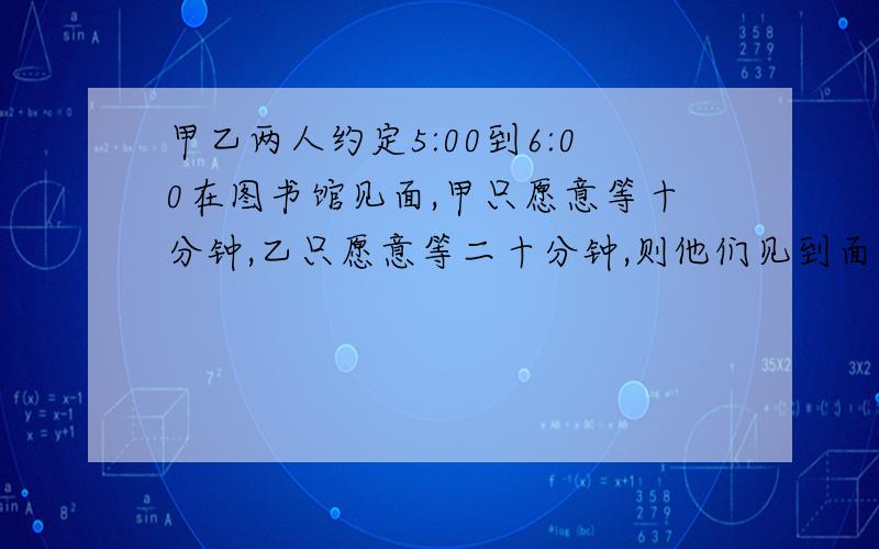 甲乙两人约定5:00到6:00在图书馆见面,甲只愿意等十分钟,乙只愿意等二十分钟,则他们见到面的概率有多大这种几何模型题目该怎么接解?就是一个人等另一个人求概率.介绍一下解体思路,方法,