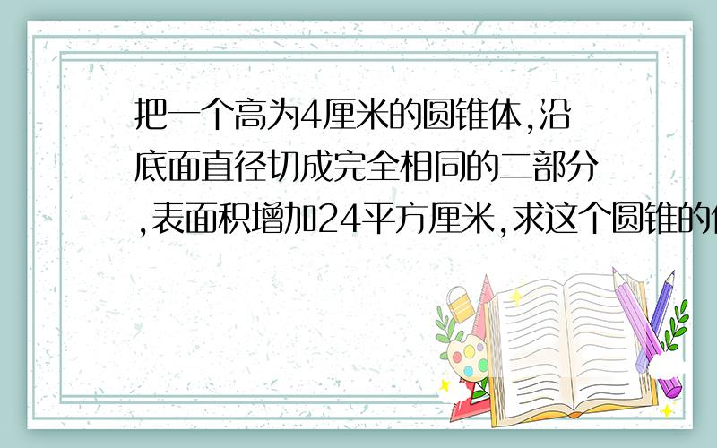 把一个高为4厘米的圆锥体,沿底面直径切成完全相同的二部分,表面积增加24平方厘米,求这个圆锥的体积?