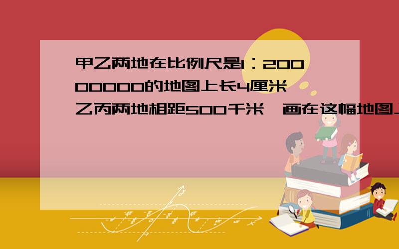 甲乙两地在比例尺是1：20000000的地图上长4厘米,乙丙两地相距500千米,画在这幅地图上,应画多长?一辆汽车以每小时200千米的速度从甲地经过乙地,去丙地需要多少小时?